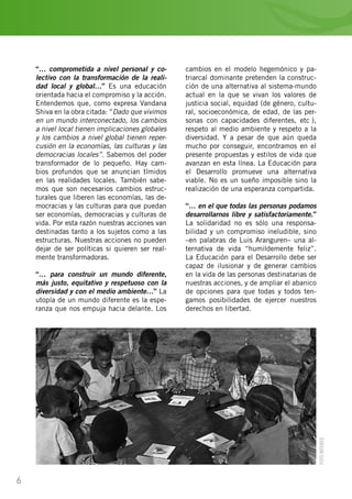 6
“… comprometida a nivel personal y co-
lectivo con la transformación de la reali-
dad local y global…” Es una educación
orientada hacia el compromiso y la acción.
Entendemos que, como expresa Vandana
Shiva en la obra citada: “Dado que vivimos
en un mundo interconectado, los cambios
a nivel local tienen implicaciones globales
y los cambios a nivel global tienen reper-
cusión en la economías, las culturas y las
democracias locales”. Sabemos del poder
transformador de lo pequeño. Hay cam-
bios profundos que se anuncian tímidos
en las realidades locales. También sabe-
mos que son necesarios cambios estruc-
turales que liberen las economías, las de-
mocracias y las culturas para que puedan
ser economías, democracias y culturas de
vida. Por esta razón nuestras acciones van
destinadas tanto a los sujetos como a las
estructuras. Nuestras acciones no pueden
dejar de ser políticas si quieren ser real-
mente transformadoras.
“… para construir un mundo diferente,
más justo, equitativo y respetuoso con la
diversidad y con el medio ambiente…” La
utopía de un mundo diferente es la espe-
ranza que nos empuja hacia delante. Los
cambios en el modelo hegemónico y pa-
triarcal dominante pretenden la construc-
ción de una alternativa al sistema-mundo
actual en la que se vivan los valores de
justicia social, equidad (de género, cultu-
ral, socioeconómica, de edad, de las per-
sonas con capacidades diferentes, etc…),
respeto al medio ambiente y respeto a la
diversidad. Y a pesar de que aún queda
mucho por conseguir, encontramos en el
presente propuestas y estilos de vida que
avanzan en esta línea. La Educación para
el Desarrollo promueve una alternativa
viable. No es un sueño imposible sino la
realización de una esperanza compartida.
“… en el que todas las personas podamos
desarrollarnos libre y satisfactoriamente.”
La solidaridad no es sólo una responsa-
bilidad y un compromiso ineludible, sino
–en palabras de Luis Aranguren– una al-
ternativa de vida “humildemente feliz”.
La Educación para el Desarrollo debe ser
capaz de ilusionar y de generar cambios
en la vida de las personas destinatarias de
nuestras acciones, y de ampliar el abanico
de opciones para que todas y todos ten-
gamos posibilidades de ejercer nuestros
derechos en libertad.
FOTOINTERED
 