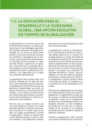 7
descubriendo la multiculturalidad y el reto
de la interculturalidad.
La globalización cultural es ambivalente:
En la comunicación permite una mayor y
más rápida presencia en el mundo y sin
embargo produce un mayor anonimato de
las personas y colectivos. En la producción
de sentido hay una corriente que se mueve
desde la estandarización de las culturas y
estilos de vida a otra que reconoce diferen-
tes culturas en el mundo. A la vez hay que
señalar a los grupos cuya afirmación de
identidad (económica, cultural, nacional,
religiosa, etc.) es tan fuerte que generan
exclusiones y nuevas formas de violencia.
La globalización cultural también afecta
a los modos de ejercer la ciudadanía y a
la construcción de las identidades de los
sujetos.
Otra cara de la globalización es la ecológi-
ca o medioambiental. Esta cara implica la
degradación y/o agotamiento de todo tipo
de recursos, la pérdida de biodiversidad,
la expansión urbana con el consiguiente
aumento de la vulnerabilidad frente a los
desastres naturales, la crisis energética,
los cambios en el clima, etc. La sosteni-
bilidad de los recursos es un problema
acuciante y pone en cuestión el modelo de
desarrollo imperante.
También la globalización está haciendo
muy visible los fenómenos de la exclusión,
La globalización es un término que se nos
ha hecho familiar tanto en la cultura coti-
diana como en las estrategias específicas
de la política, economía, sociología, ética,
ecología, etc. El mundo se nos ha hecho
próximo y a ello han contribuido los avan-
ces científicos y tecnológicos de la infor-
mación, la comunicación y la aeronáutica.
La movilidad social es también un signo
de estos tiempos, viajamos de un lugar a
otro, unas veces por la curiosidad de co-
nocer lugares y culturas diferentes y otras,
buscando soluciones a problemas de sub-
sistencia. Las migraciones son un signo
muy visible de este fenómeno.
La globalización tiene muchas caras. Una
de ellas, diseñada por las leyes del mer-
cado, está provocando graves injusticias.
La globalización económica hace que las
decisiones fundamentales las tomen los
grupos económicos y financieros transna-
cionales, lo que implica una disminución
de la democracia participativa y el aumen-
to de la brecha Norte-Sur en todos los as-
pectos de la vida cotidiana.
Hay otra cara, con rasgos humanos, que
una visión global del mundo nos la está
haciendo descubrir: diferentes comunida-
des y culturas en el mundo, cada una de
ellas con rasgos característicos y formas
de organización. Gracias al acercamiento
a esos diferentes grupos humanos y gra-
cias también a las migraciones estamos
1.3. LA EDUCACIÓN PARA EL
	 DESARROLLO Y LA CIUDADANÍA
	 GLOBAL, UNA OPCIÓN EDUCATIVA
	 EN TIEMPOS DE GLOBALIZACIÓN
 