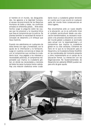 8
el hambre en el mundo, las desigualda-
des, los agravios a la dignidad humana,
el escaso reconocimiento de los Derechos
Humanos de todos y todas, los conflictos
armados en diferentes países… Ante estos
hechos surge la pregunta sobre las cau-
sas que los provocan y la inquietud ética
que lleva al compromiso por la justicia. Se
plantea también la necesidad de revisar el
concepto de desarrollo y el enfoque que
lleva implícito.
Cuando nos adentramos en cualquiera de
estos temas con rigor y honestidad, con la
ayuda de la información y la formación,
surge en nuestras conciencias el deseo de
unir al compromiso que conlleva la ciuda-
danía local, muy pegada a los intereses y
necesidades próximas, el compromiso res-
ponsable que implica la ciudadanía glo-
bal, en donde las necesidades y clamores
de todos los seres humanos tienen cabida.
Hay una relación dialéctica entre ciuda-
danía local y ciudadanía global teniendo
en cuenta que lo que ocurre en cualquier
parte del mundo tiene consecuencias en
otros lugares.
Nos encontramos ante un nuevo desafío
a la educación: ya no es suficiente mirar
el contexto sociocultural desde una edu-
cación transformadora, es necesario incor-
porar a los procesos educativos una visión
del mundo global y preparar al alumnado
para actuar con la responsabilidad y el
compromiso que implica la ciudadanía
global en su vida cotidiana. Entramos de
lleno en lo que es la Educación para el
Desarrollo y la Ciudadanía Global (EpDCG)
en las coordenadas del momento presente
y cómo implementarlo en el campo de la
educación formal. La interacción con las
Organizaciones No Gubernamentales de
Desarrollo (en adelante ONGD) pueden ser
para ello de gran ayuda.
FOTOINTERED
 