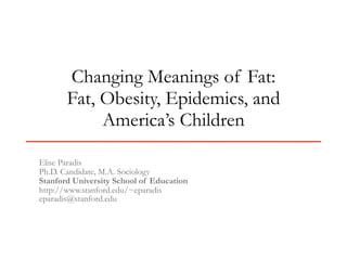Changing Meanings of Fat:
       Fat, Obesity, Epidemics, and
            America’s Children

Elise Paradis
Ph.D. Candidate, M.A. Sociology
Stanford University School of Education
http://www.stanford.edu/~eparadis
eparadis@stanford.edu
 