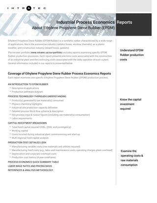 Know the capital
investment
required
Examine the
operating costs &
raw materials
consumption
Ethylene Propylene Diene Rubber (EPDM Rubber) is a synthetic rubber characterized by a wide range
of applications, like in the automotive industry (radiator hoses, window channels), as a plastic
modifier, and construction industry (steam hoses, gaskets).
The Intratec portfolio (www.intratec.us/our-portfolio) includes reports examining specific EPDM
Rubber production processes. Each report presents one-time costs associated with the construction
of an industrial plant and the continuing costs associated with the daily operation of such a plant.
General information included in our reports is presented below.
AN INTRODUCTION TO EPDM RUBBER
PROCESS TECHNOLOGY THOROUGH UNDERSTANDING
* Description & applications
* Production pathways diagram
* Product(s) generated & raw material(s) consumed
* Physico-chemistry highlights
* Industrial site production capacity definition
* Detailed process block flow scheme & description
* Key process input & output figures (including raw material(s) consumption)
* Labor requirements
CAPITAL INVESTMENT BREAKDOWN
* Total fixed capital required (ISBL, OSBL and contingency)
* Working capital
* Costs incurred during industrial plant commissioning and start-up
* Multi-regional fixed capital analysis
PRODUCTION COST DETAILED LOOK
* Manufacturing variable costs (raw materials and utilities required)
* Manufacturing fixed costs (e.g., labor and maintenance costs, operating charges, plant overhead)
* Depreciation and corporate overhead costs
* Production cost history (4-year timeframe)
Understand EPDM
Rubber production
costs
Industrial Process Economics
About Ethylene Propylene Diene Rubber (EPDM)
Reports
Coverage of Ethylene Propylene Diene Rubber Process Economics Reports
Each report examines one specific Ethylene Propylene Diene Rubber (EPDM) production process,
including:
PROCESS ECONOMICS QUICK SUMMARY TABLE
LABOR WAGE RATES AND PRICING BASIS
REFERENCES & ANALYSIS METHODOLOGY
 