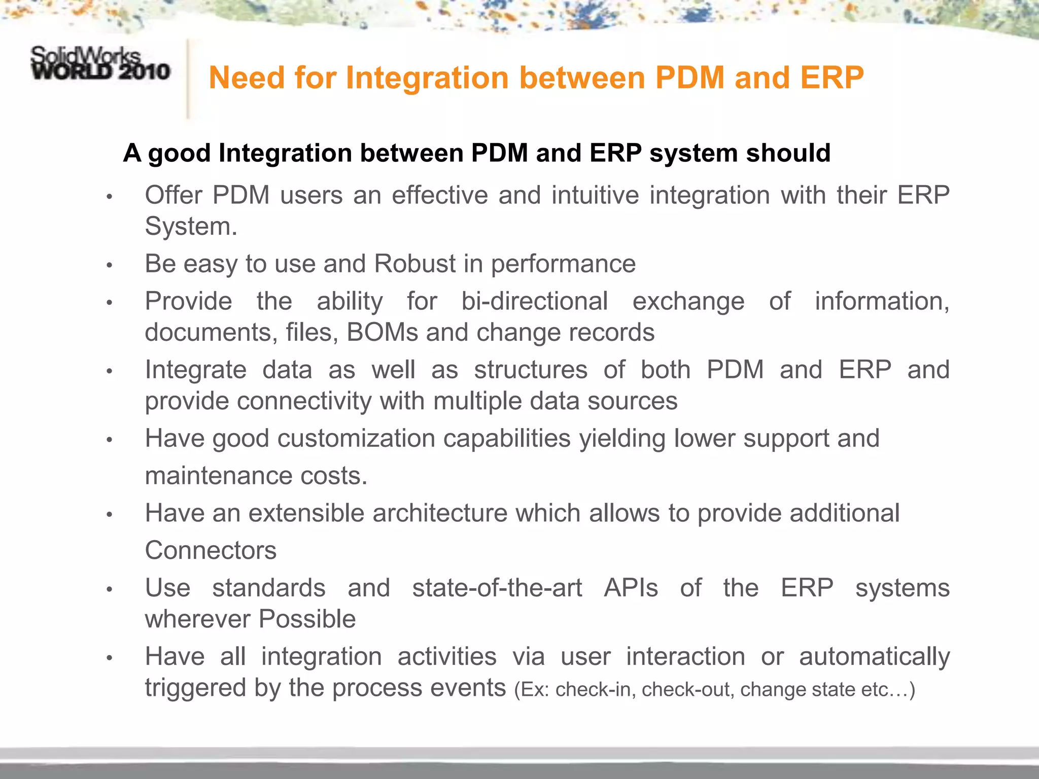 Need for Integration between PDM and ERP

    A good Integration between PDM and ERP system should
•    Offer PDM users an effective and intuitive integration with their ERP
     System.
•    Be easy to use and Robust in performance
•    Provide the ability for bi-directional exchange of information,
     documents, files, BOMs and change records
•    Integrate data as well as structures of both PDM and ERP and
     provide connectivity with multiple data sources
•    Have good customization capabilities yielding lower support and
     maintenance costs.
•    Have an extensible architecture which allows to provide additional
     Connectors
•    Use standards and state-of-the-art APIs of the ERP systems
     wherever Possible
•    Have all integration activities via user interaction or automatically
     triggered by the process events (Ex: check-in, check-out, change state etc…)
 