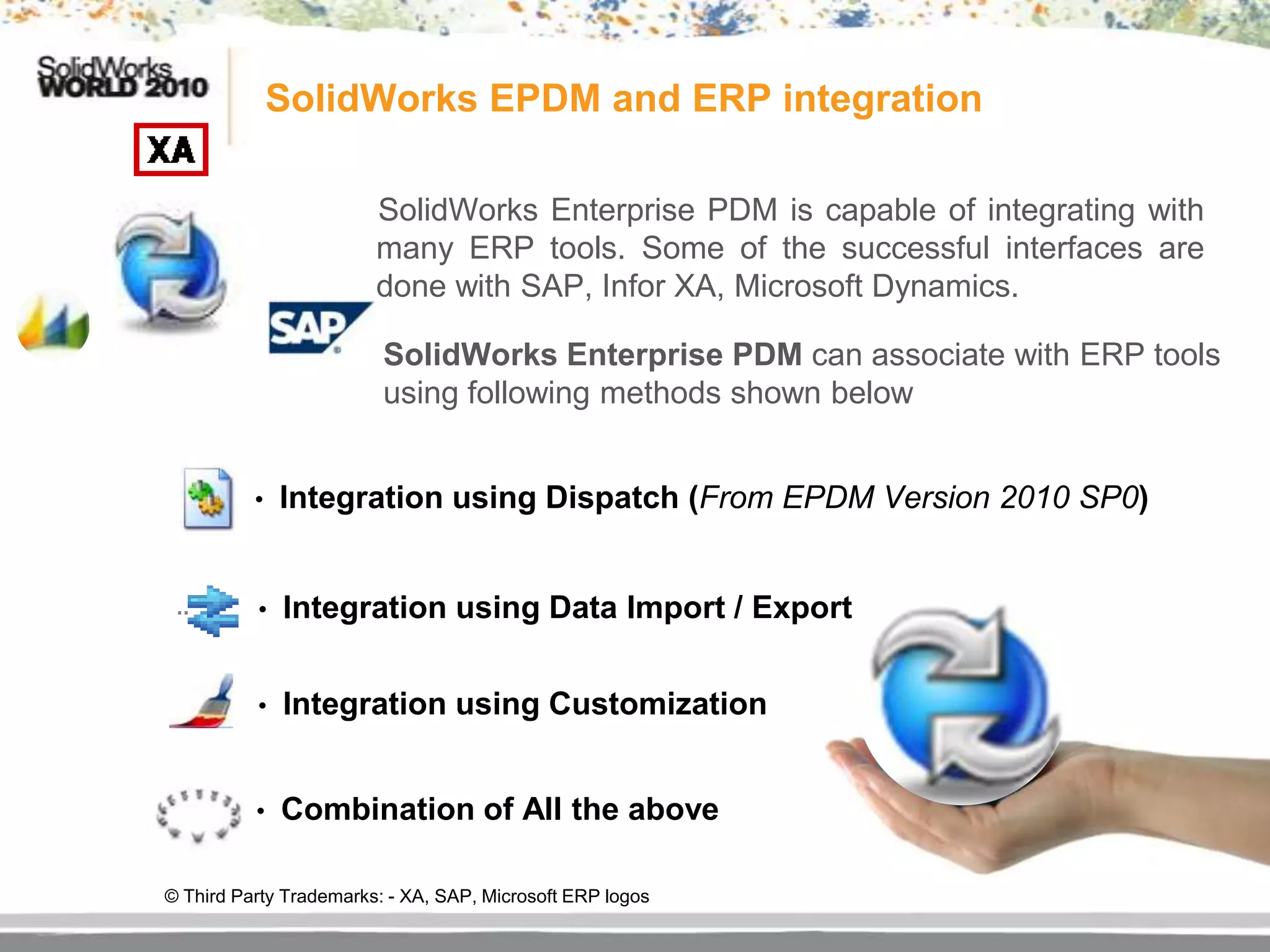 SolidWorks EPDM and ERP integration

                        SolidWorks Enterprise PDM is capable of integrating with
                        many ERP tools. Some of the successful interfaces are
                        done with SAP, Infor XA, Microsoft Dynamics.

                         SolidWorks Enterprise PDM can associate with ERP tools
                         using following methods shown below


          •   Integration using Dispatch (From EPDM Version 2010 SP0)


          •   Integration using Data Import / Export


          •   Integration using Customization


          •   Combination of All the above

© Third Party Trademarks: - XA, SAP, Microsoft ERP logos
 