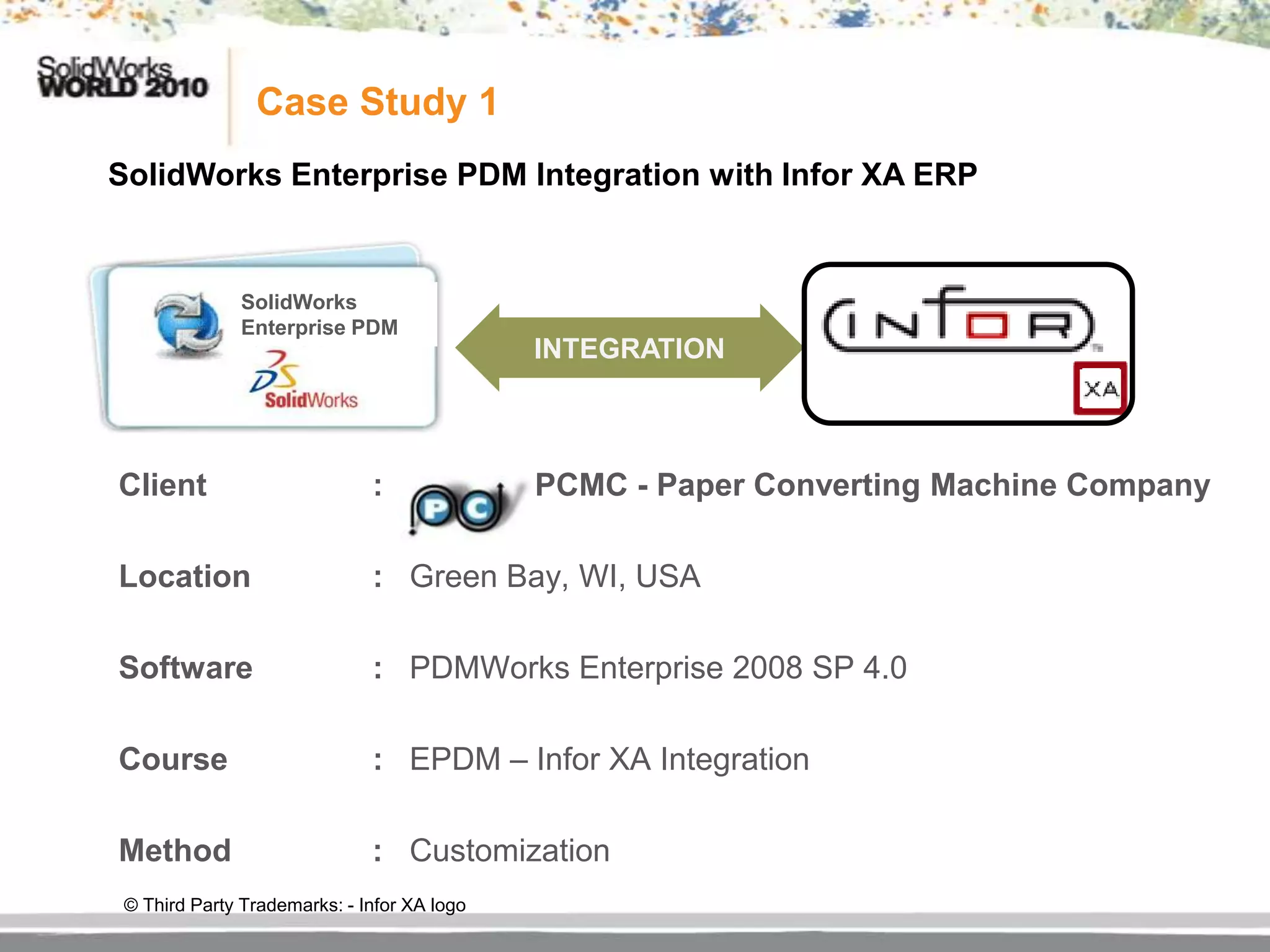 Case Study 1
SolidWorks Enterprise PDM Integration with Infor XA ERP


               SolidWorks
               Enterprise PDM
                                             INTEGRATION



Client                        :              PCMC - Paper Converting Machine Company

Location                      : Green Bay, WI, USA

Software                      : PDMWorks Enterprise 2008 SP 4.0

Course                        : EPDM – Infor XA Integration

Method                        : Customization
 © Third Party Trademarks: - Infor XA logo
 
