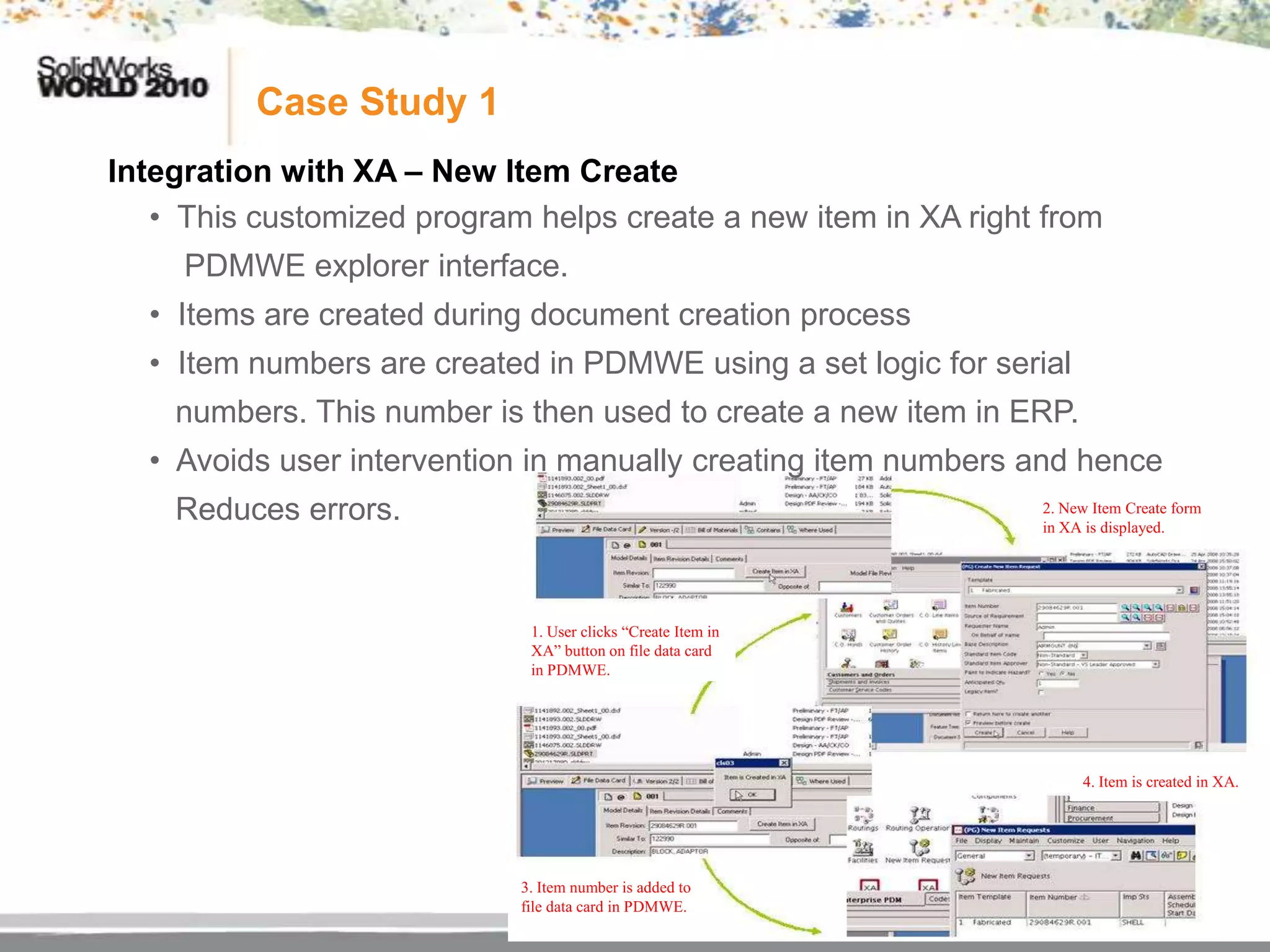 Case Study 1
Integration with XA – New Item Create
   • This customized program helps create a new item in XA right from
     PDMWE explorer interface.
  • Items are created during document creation process
  • Item numbers are created in PDMWE using a set logic for serial
    numbers. This number is then used to create a new item in ERP.
  • Avoids user intervention in manually creating item numbers and hence
    Reduces errors.                                             2. New Item Create form
                                                                in XA is displayed.




                             1. User clicks “Create Item in
                             XA” button on file data card
                             in PDMWE.




                                                                     4. Item is created in XA.




                            3. Item number is added to
                            file data card in PDMWE.
 