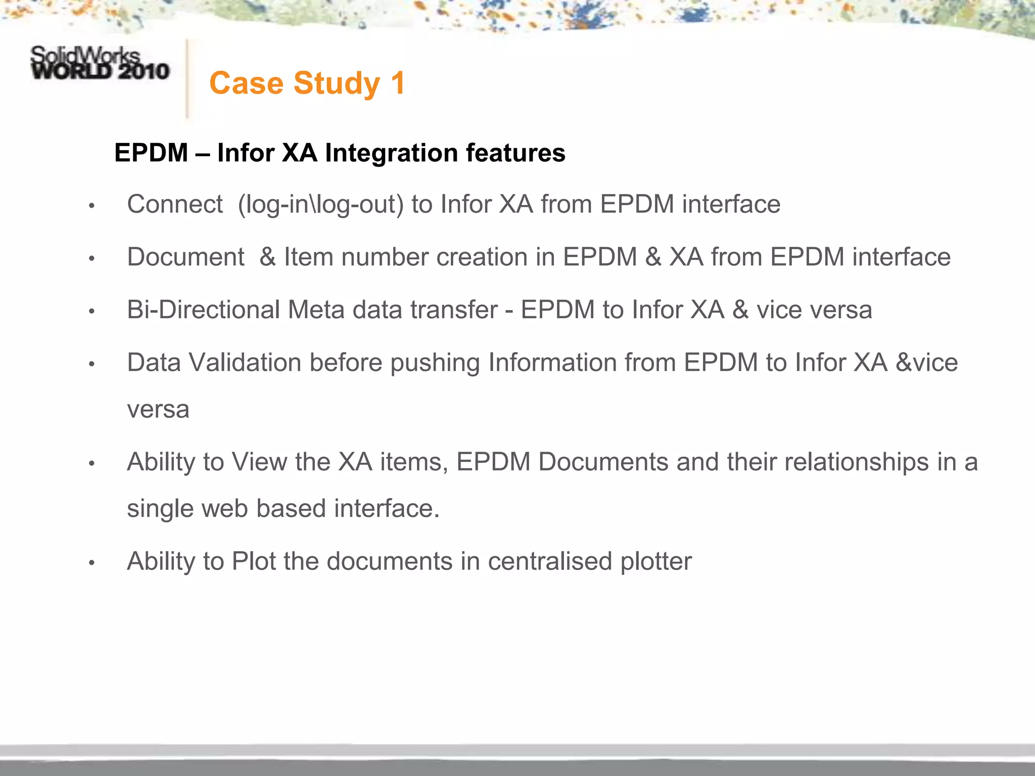 Case Study 1

    EPDM – Infor XA Integration features
•    Connect (log-inlog-out) to Infor XA from EPDM interface

•    Document & Item number creation in EPDM & XA from EPDM interface

•    Bi-Directional Meta data transfer - EPDM to Infor XA & vice versa

•    Data Validation before pushing Information from EPDM to Infor XA &vice
     versa

•    Ability to View the XA items, EPDM Documents and their relationships in a
     single web based interface.

•    Ability to Plot the documents in centralised plotter
 