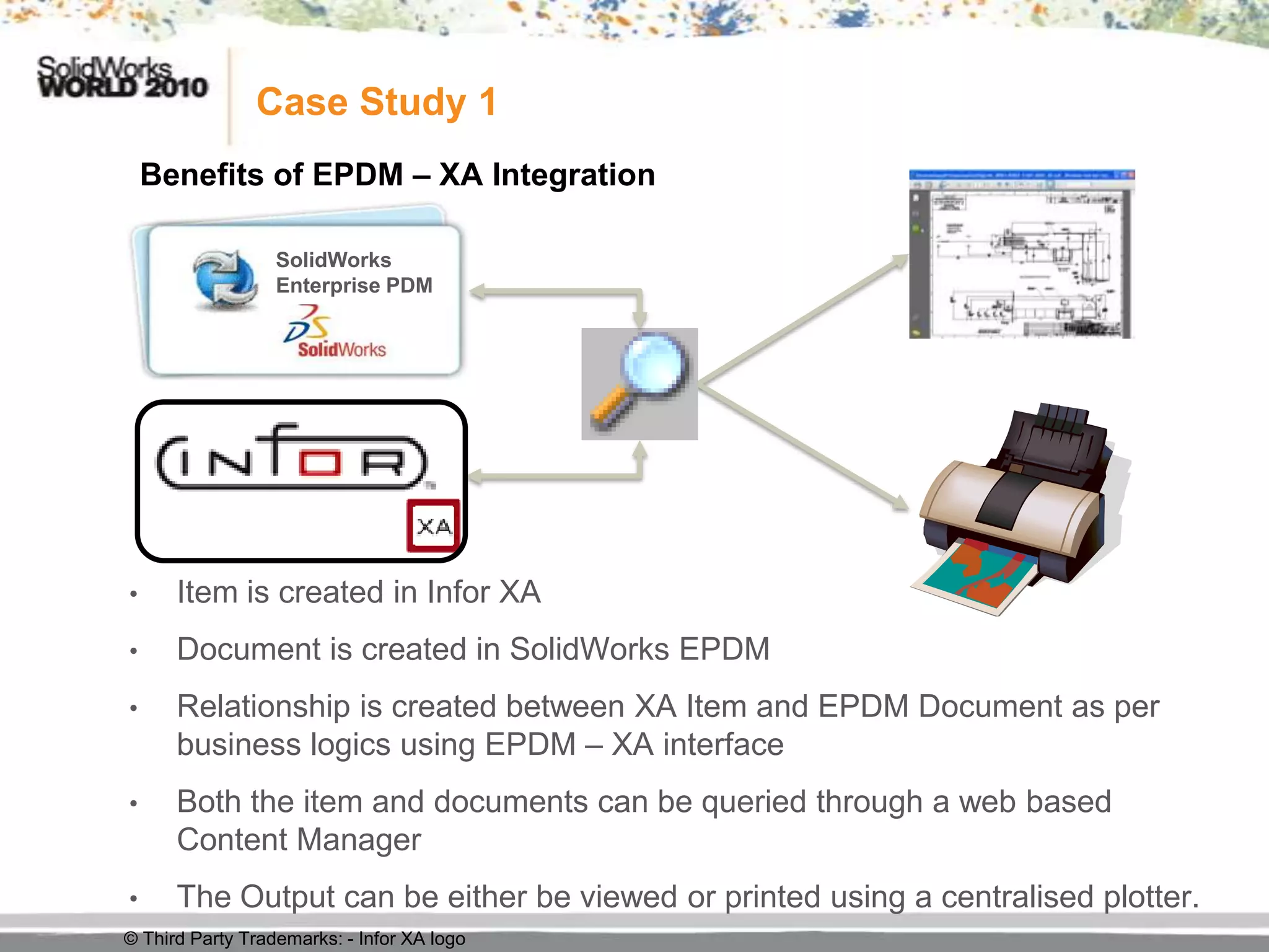 Case Study 1
    Benefits of EPDM – XA Integration

                  SolidWorks
                  Enterprise PDM




•     Item is created in Infor XA
•     Document is created in SolidWorks EPDM
•     Relationship is created between XA Item and EPDM Document as per
      business logics using EPDM – XA interface
•     Both the item and documents can be queried through a web based
      Content Manager
•     The Output can be either be viewed or printed using a centralised plotter.
© Third Party Trademarks: - Infor XA logo
 
