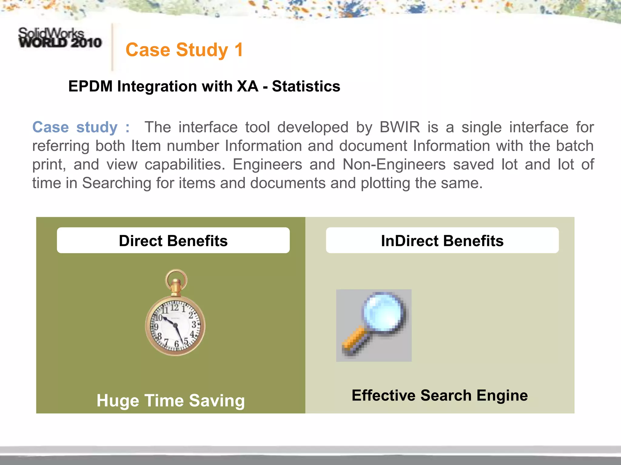Case Study 1
    EPDM Integration with XA - Statistics

Case study : The interface tool developed by BWIR is a single interface for
referring both Item number Information and document Information with the batch
print, and view capabilities. Engineers and Non-Engineers saved lot and lot of
time in Searching for items and documents and plotting the same.


            Direct Benefits                     InDirect Benefits




        Huge Time Saving                    Effective Search Engine
 