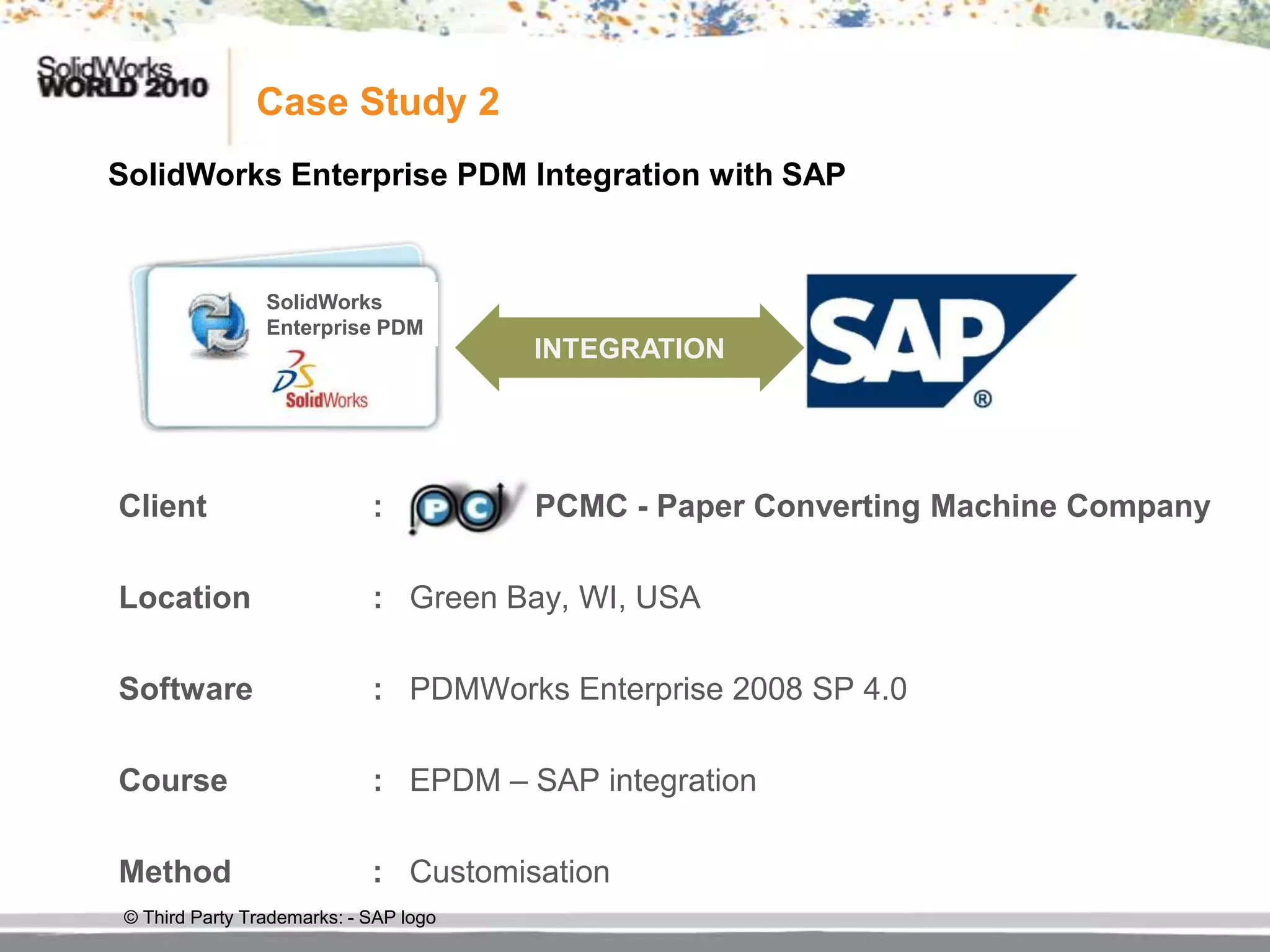 Case Study 2
SolidWorks Enterprise PDM Integration with SAP


                 SolidWorks
                 Enterprise PDM
                                        INTEGRATION




Client                       :          PCMC - Paper Converting Machine Company

Location                     : Green Bay, WI, USA

Software                     : PDMWorks Enterprise 2008 SP 4.0

Course                       : EPDM – SAP integration

Method                       : Customisation
 © Third Party Trademarks: - SAP logo
 