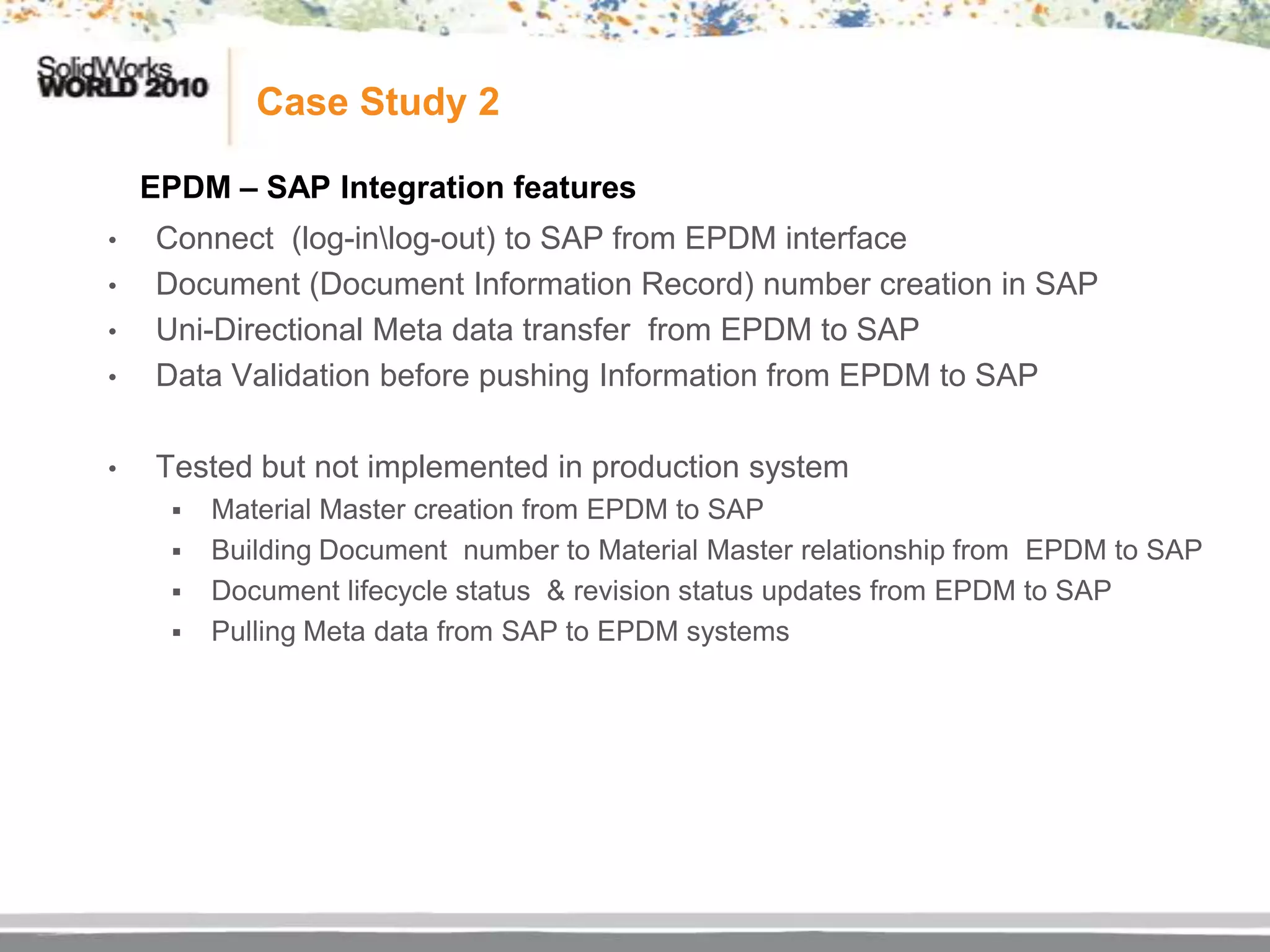 Case Study 2

    EPDM – SAP Integration features
•   Connect (log-inlog-out) to SAP from EPDM interface
•   Document (Document Information Record) number creation in SAP
•   Uni-Directional Meta data transfer from EPDM to SAP
•   Data Validation before pushing Information from EPDM to SAP

•   Tested but not implemented in production system
        Material Master creation from EPDM to SAP
        Building Document number to Material Master relationship from EPDM to SAP
        Document lifecycle status & revision status updates from EPDM to SAP
        Pulling Meta data from SAP to EPDM systems
 