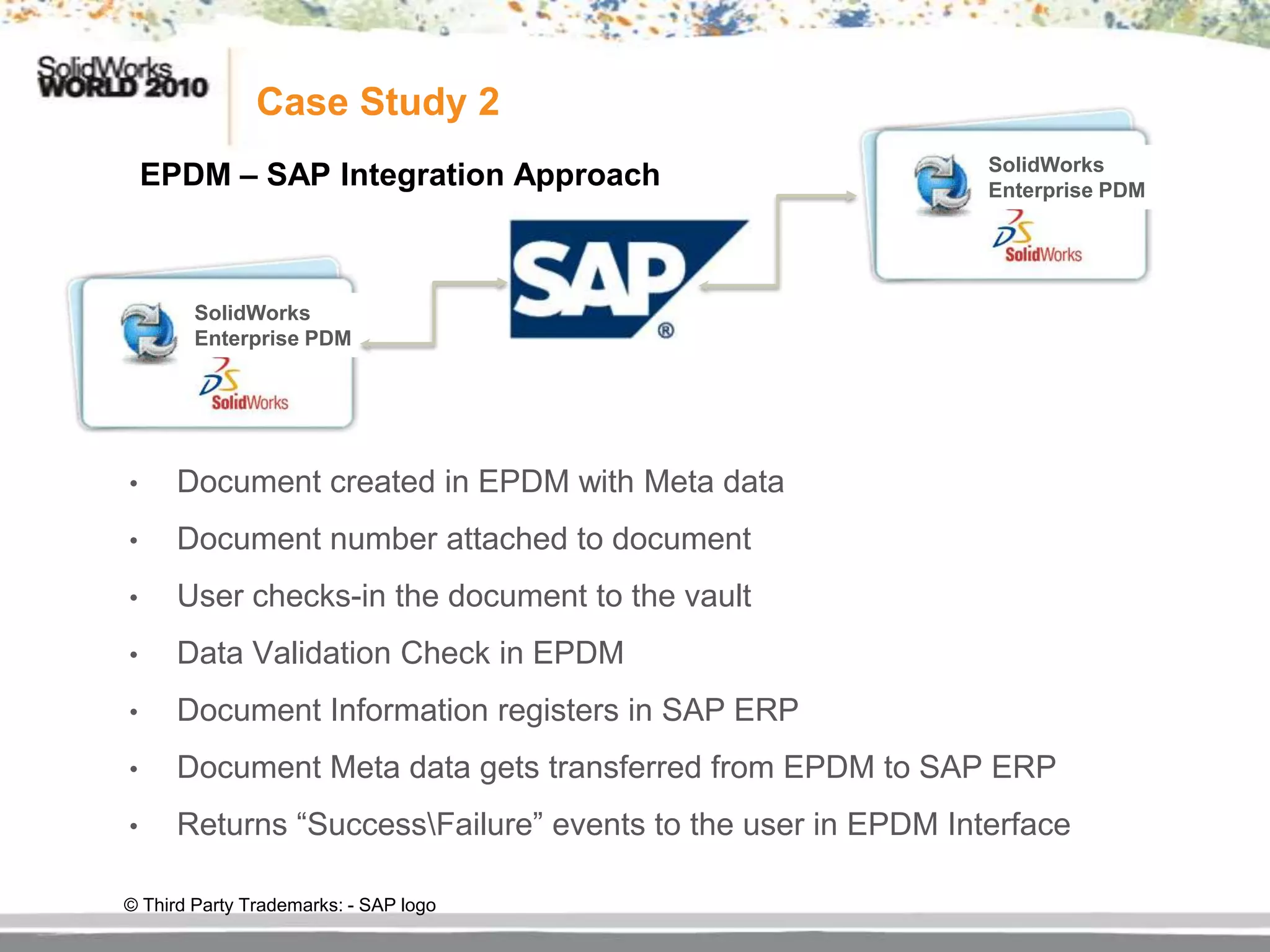 Case Study 2
    EPDM – SAP Integration Approach                           SolidWorks
                                                              Enterprise PDM




        SolidWorks
        Enterprise PDM




•     Document created in EPDM with Meta data
•     Document number attached to document
•     User checks-in the document to the vault
•     Data Validation Check in EPDM
•     Document Information registers in SAP ERP
•     Document Meta data gets transferred from EPDM to SAP ERP
•     Returns “SuccessFailure” events to the user in EPDM Interface

© Third Party Trademarks: - SAP logo
 