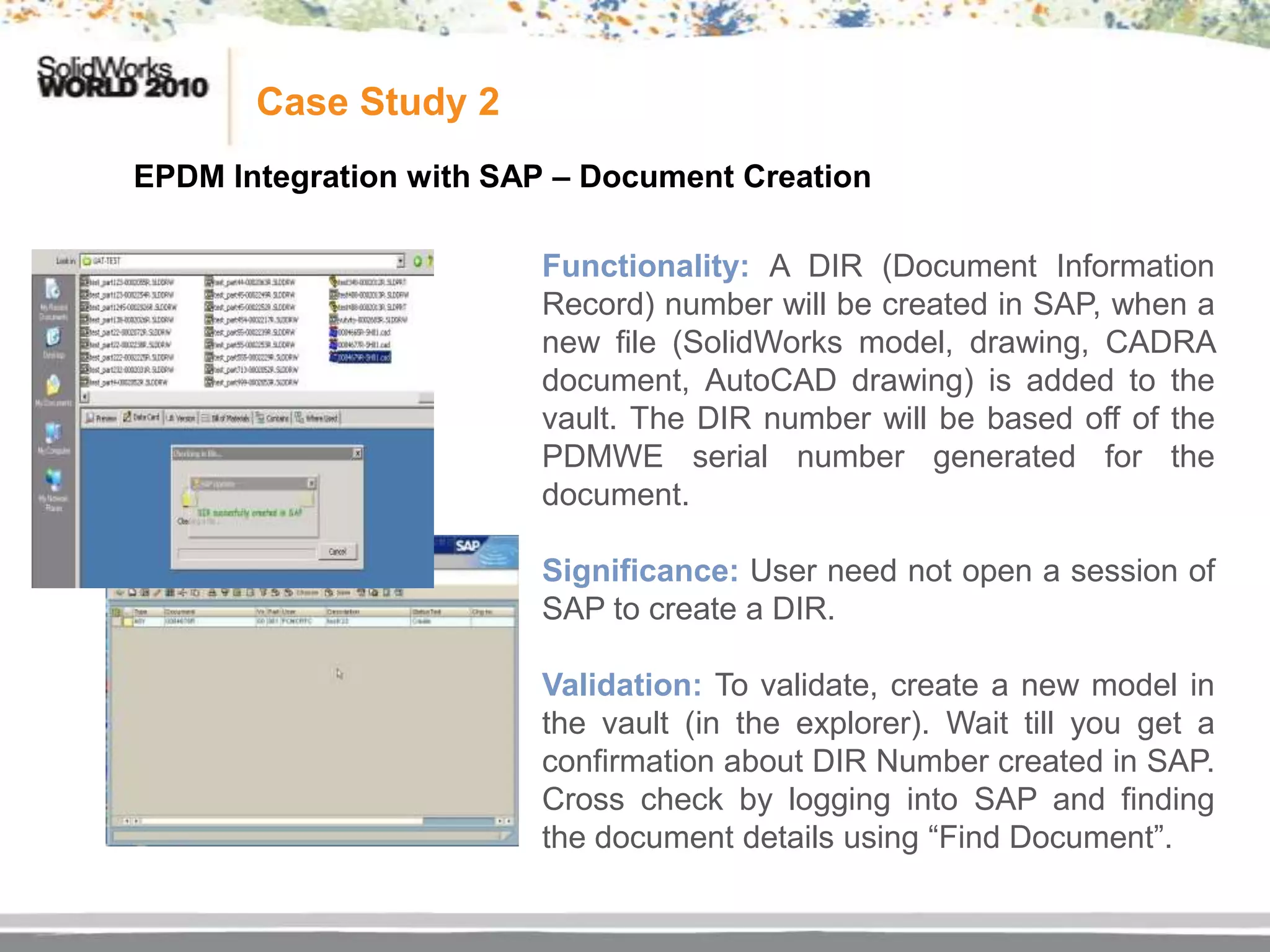 Case Study 2
EPDM Integration with SAP – Document Creation

                        Functionality: A DIR (Document Information
                        Record) number will be created in SAP, when a
                        new file (SolidWorks model, drawing, CADRA
                        document, AutoCAD drawing) is added to the
                        vault. The DIR number will be based off of the
                        PDMWE serial number generated for the
                        document.

                        Significance: User need not open a session of
                        SAP to create a DIR.

                        Validation: To validate, create a new model in
                        the vault (in the explorer). Wait till you get a
                        confirmation about DIR Number created in SAP.
                        Cross check by logging into SAP and finding
                        the document details using “Find Document”.
 