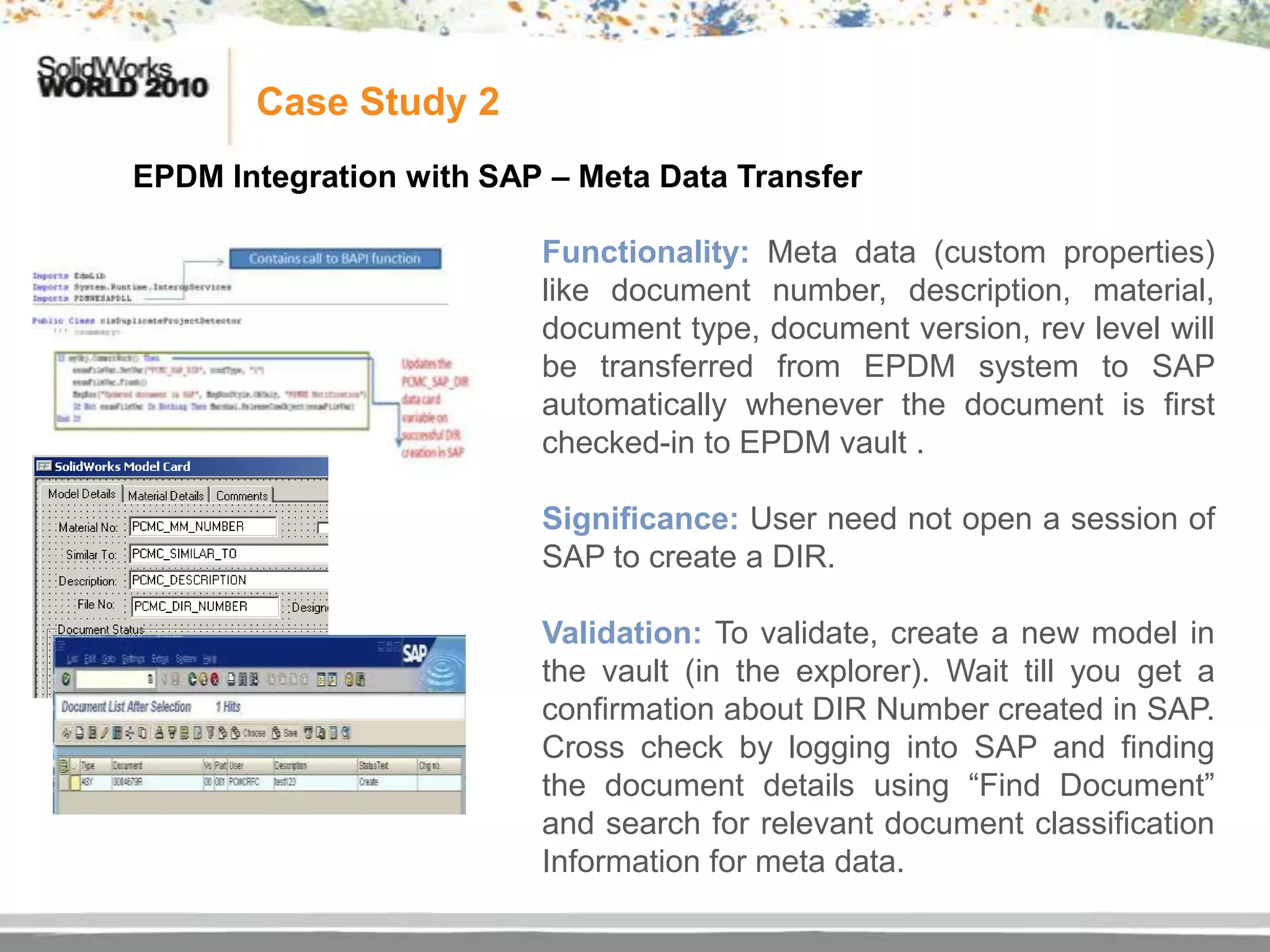 Case Study 2
EPDM Integration with SAP – Meta Data Transfer

                         Functionality: Meta data (custom properties)
                         like document number, description, material,
                         document type, document version, rev level will
                         be transferred from EPDM system to SAP
                         automatically whenever the document is first
                         checked-in to EPDM vault .

                         Significance: User need not open a session of
                         SAP to create a DIR.

                         Validation: To validate, create a new model in
                         the vault (in the explorer). Wait till you get a
                         confirmation about DIR Number created in SAP.
                         Cross check by logging into SAP and finding
                         the document details using “Find Document”
                         and search for relevant document classification
                         Information for meta data.
 