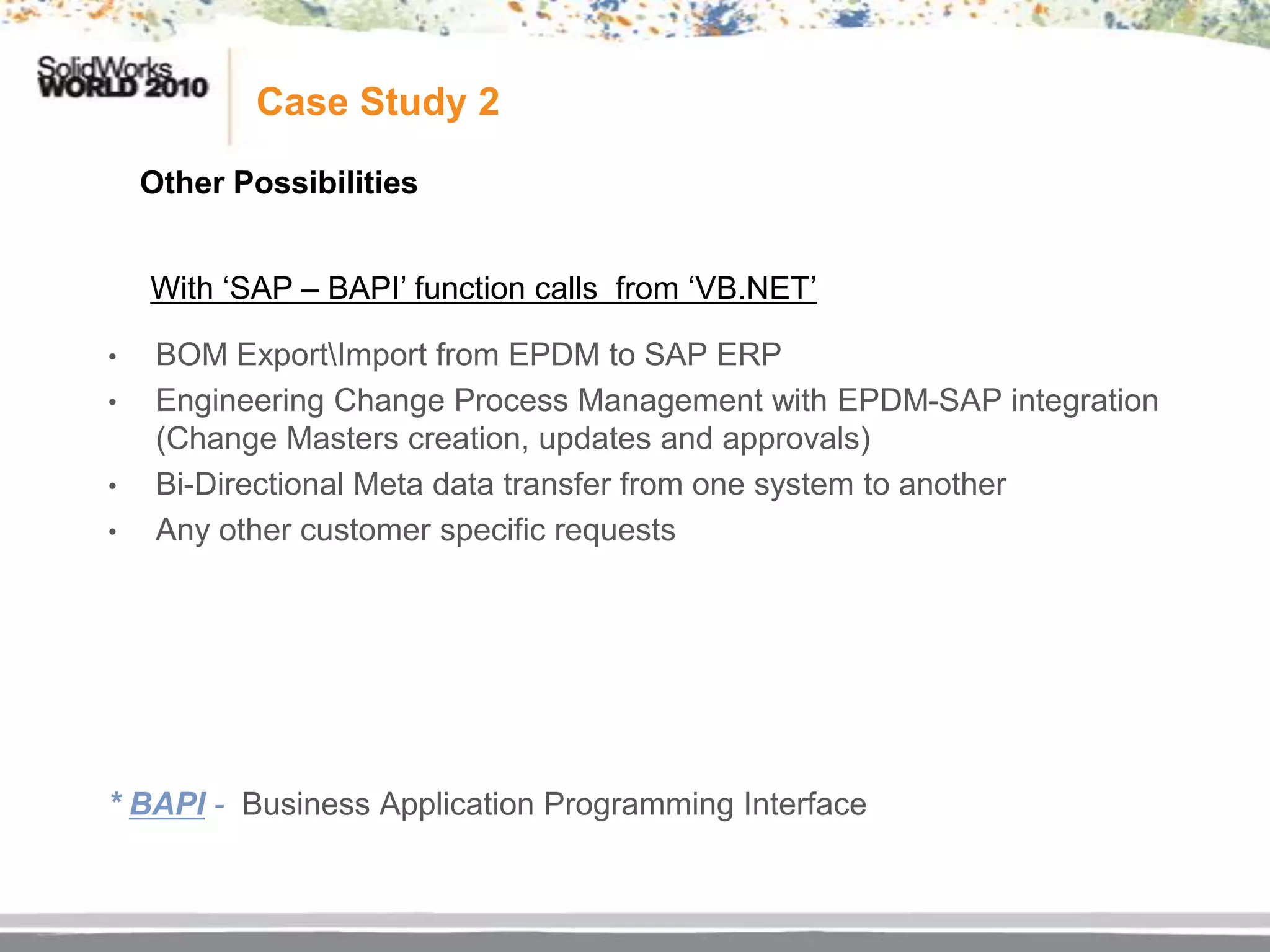 Case Study 2

    Other Possibilities


    With „SAP – BAPI‟ function calls from „VB.NET‟

•    BOM ExportImport from EPDM to SAP ERP
•    Engineering Change Process Management with EPDM-SAP integration
     (Change Masters creation, updates and approvals)
•    Bi-Directional Meta data transfer from one system to another
•    Any other customer specific requests




* BAPI - Business Application Programming Interface
 