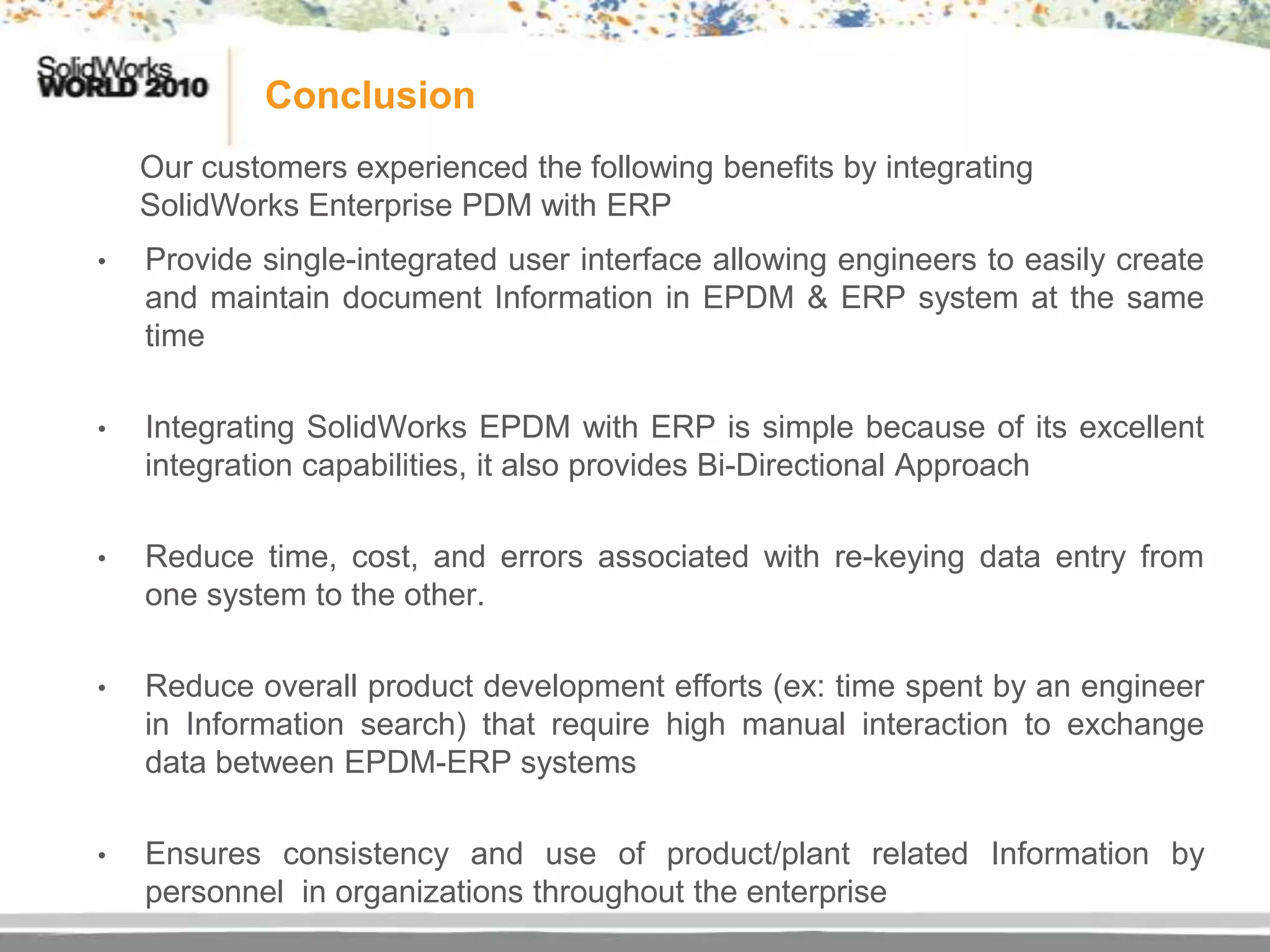 Conclusion
    Our customers experienced the following benefits by integrating
    SolidWorks Enterprise PDM with ERP
•   Provide single-integrated user interface allowing engineers to easily create
    and maintain document Information in EPDM & ERP system at the same
    time

•   Integrating SolidWorks EPDM with ERP is simple because of its excellent
    integration capabilities, it also provides Bi-Directional Approach

•   Reduce time, cost, and errors associated with re-keying data entry from
    one system to the other.

•   Reduce overall product development efforts (ex: time spent by an engineer
    in Information search) that require high manual interaction to exchange
    data between EPDM-ERP systems

•   Ensures consistency and use of product/plant related Information by
    personnel in organizations throughout the enterprise
 