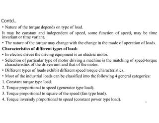 Contd..
• Nature of the torque depends on type of load.
It may be constant and independent of speed, some function of speed, may be time
invariant or time variant.
• The nature of the torque may change with the change in the mode of operation of loads.
Characteristics of different types of load:
• In electric drives the driving equipment is an electric motor.
• Selection of particular type of motor driving a machine is the matching of speed-torque
characteristics of the driven unit and that of the motor.
• Different types of loads exhibit different speed torque characteristics.
• Most of the industrial loads can be classified into the following 4 general categories:
1. Constant torque type load.
2. Torque proportional to speed (generator type load).
3. Torque proportional to square of the speed (fan type load).
4. Torque inversely proportional to speed (constant power type load).
10
 