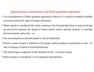 Speed torque conventions and Multi quadrant operation
• For consideration of Multi quadrant operation of drives it is useful to establish suitable
converters about the signs of torque and speed .
• Motor speed is considered the when rotating in the forward direction in load involving
up and down motions the speed of motor which causes upward motions is consider
forward motion and as the +ve .
• For reversing drives forward speed is chosen arbitrarily .
• Positive motor torque is defined as the torque which produces acceleration or the +ve
rate of change of speed in forward direction.
• The load torque is opposite in the direction to the +ve motor torque.
• Motor torque is considered -ve if it produces deceleration.
15
 