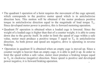 • The quadrant I operation of a hoist requires the movement of the cage upward,
which corresponds to the positive motor speed which is in anticlockwise
direction here. This motion will be obtained if the motor produces positive
torque in anticlockwise direction equal to the magnitude of load torque Tl1.
Since developed motor power is positive, this is forward motoring operation.
• Quadrant IV operation is obtained when a loaded cage is lowered. Since the
weight of a loaded cage is higher than that of a counter weight, it is able to come
down due to the gravity itself. In order to limit the speed of cage within a safe
value, motor must produce a positive torque T equal to Tl2 in anticlockwise
direction. As both power and speed are negative, drive is operating in reverse
braking.
• Operation in quadrant II is obtained when an empty cage is moved up. Since a
counter weight is heavier than an empty cage, it is able to pull it up. In order to
limit the speed within a safe value, motor must produce a braking torque equal
to Tl2 in clockwise (negative) direction. Since speed is positive and developed
power negative, it is forward braking operation. 19
 