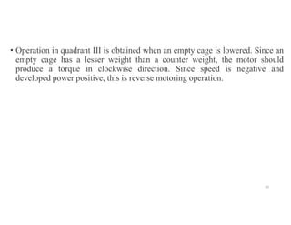 • Operation in quadrant III is obtained when an empty cage is lowered. Since an
empty cage has a lesser weight than a counter weight, the motor should
produce a torque in clockwise direction. Since speed is negative and
developed power positive, this is reverse motoring operation.
20
 