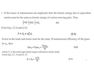 From Eqs. (2.3) and (2.4)
Power at the loads and motor must be the same. If transmission efficiency of the gears
be η1, then
where Tl is the total equivalent torque referred to motor shaft.
From Eqs. (2. 3) and (2. 6)
• If the losses in transmission are neglected, then the kinetic energy due to equivalent
inertia must be the same as kinetic energy of various moving parts. Thus
23
 