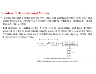 Loads with Translational Motion:
• Let us consider a motor driving two loads, one coupled directly to its shaft and
other through a transmission system converting rotational motion to linear
motion (Fig. 2.4(b)).
• Let moment of inertia of the Motor Design Parameters and load directly
coupled to it be J0, load torque directly coupled to motor be Tl0, and the mass,
velocity and force of load with translational motion be M1 (kg), υ1 (m/sec) and
F1 (Newtons), respectively.
25
 