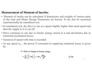 Measurement of Moment of Inertia:
• Moment of inertia can be calculated if dimensions and weights of various parts
of the load and Motor Design Parameters are known. It can also be measured
experimentally by retardation test.
• In retardation test, the drive is run at a speed slightly higher than rated speed and
then the supply to it is cut off.
• Drive continues to run due to kinetic energy stored in it and decelerates due to
rotational mechanical losses.
• Variation of speed with time is recorded.
• At any speed ωm , the power P consumed in supplying rotational losses is given
by
28
 