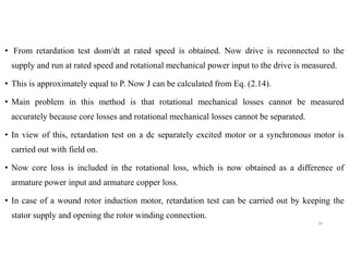 • From retardation test dωm/dt at rated speed is obtained. Now drive is reconnected to the
supply and run at rated speed and rotational mechanical power input to the drive is measured.
• This is approximately equal to P. Now J can be calculated from Eq. (2.14).
• Main problem in this method is that rotational mechanical losses cannot be measured
accurately because core losses and rotational mechanical losses cannot be separated.
• In view of this, retardation test on a dc separately excited motor or a synchronous motor is
carried out with field on.
• Now core loss is included in the rotational loss, which is now obtained as a difference of
armature power input and armature copper loss.
• In case of a wound rotor induction motor, retardation test can be carried out by keeping the
stator supply and opening the rotor winding connection.
29
 