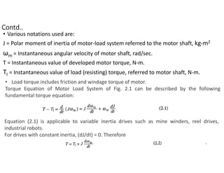 • Various notations used are:
J = Polar moment of inertia of motor-load system referred to the motor shaft, kg-m2
ωm = Instantaneous angular velocity of motor shaft, rad/sec.
T = Instantaneous value of developed motor torque, N-m.
Tl = Instantaneous value of load (resisting) torque, referred to motor shaft, N-m.
• Load torque includes friction and windage torque of motor.
Torque Equation of Motor Load System of Fig. 2.1 can be described by the following
fundamental torque equation:
Equation (2.1) is applicable to variable inertia drives such as mine winders, reel drives,
industrial robots.
For drives with constant inertia, (dJ/dt) = 0. Therefore
3
Contd..
 