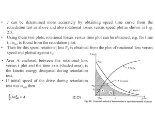 • J can be determined more accurately by obtaining speed time curve from the
retardation test as above and also rotational losses versus speed plot as shown in Fig.
2.5.
• Using these two plots, rotational losses versus time plot can be obtained, e.g. for time
t1, ωm1 is found from the retardation plot.
• Then for this speed rotational loss P1 is obtained from the plot of rotational loss versus
speed and plotted against t1.
• Area A enclosed between the rotational loss
versus t plot and the time axis (shaded area), is
the kinetic energy dissipated during retardation
test.
• If initial speed of the drive during retardation
test was ωm0 then
30
 