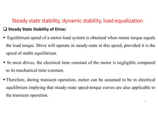 Steady state stability, dynamic stability, load equalization
 Steady State Stability of Drive:
 Equilibrium speed of a motor-load system is obtained when motor torque equals
the load torque. Drive will operate in steady-state at this speed, provided it is the
speed of stable equilibrium.
 In most drives, the electrical time constant of the motor is negligible compared
to its mechanical time constant.
 Therefore, during transient operation, motor can be assumed to be in electrical
equilibrium implying that steady-state speed-torque curves are also applicable to
the transient operation.
31
 