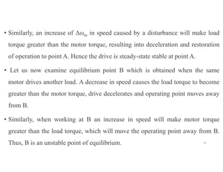 • Similarly, an increase of Δωm in speed caused by a disturbance will make load
torque greater than the motor torque, resulting into deceleration and restoration
of operation to point A. Hence the drive is steady-state stable at point A.
• Let us now examine equilibrium point B which is obtained when the same
motor drives another load. A decrease in speed causes the load torque to become
greater than the motor torque, drive decelerates and operating point moves away
from B.
• Similarly, when working at B an increase in speed will make motor torque
greater than the load torque, which will move the operating point away from B.
Thus, B is an unstable point of equilibrium. 33
 