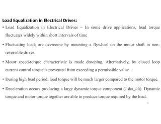 Load Equalization in Electrical Drives:
• Load Equalization in Electrical Drives – In some drive applications, load torque
fluctuates widely within short intervals of time
• Fluctuating loads are overcome by mounting a flywheel on the motor shaft in non-
reversible drives.
• Motor speed-torque characteristic is made drooping. Alternatively, by closed loop
current control torque is prevented from exceeding a permissible value.
• During high load period, load torque will be much larger compared to the motor torque.
• Deceleration occurs producing a large dynamic torque component (J dωm/dt). Dynamic
torque and motor torque together are able to produce torque required by the load.
35
 