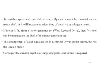 • In variable speed and reversible drives, a flywheel cannot be mounted on the
motor shaft, as it will increase transient time of the drive by a large amount.
• If motor is fed from a motor-generator set (Ward-Leonard Drive), then flywheel
can be mounted on the shaft of the motor-generator set.
• This arrangement of Load Equalization in Electrical Drives on the source, but not
the load on motor.
• Consequently, a motor capable of supplying peak-load-torque is required.
38
 