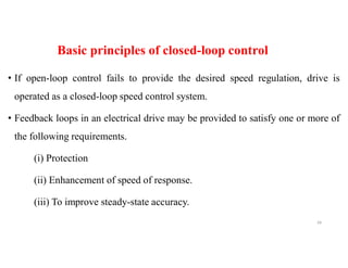 Basic principles of closed-loop control
• If open-loop control fails to provide the desired speed regulation, drive is
operated as a closed-loop speed control system.
• Feedback loops in an electrical drive may be provided to satisfy one or more of
the following requirements.
(i) Protection
(ii) Enhancement of speed of response.
(iii) To improve steady-state accuracy.
39
 