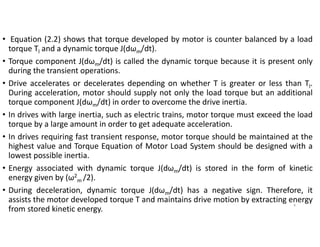 • Equation (2.2) shows that torque developed by motor is counter balanced by a load
torque Tl and a dynamic torque J(dωm/dt).
• Torque component J(dωm/dt) is called the dynamic torque because it is present only
during the transient operations.
• Drive accelerates or decelerates depending on whether T is greater or less than Tl.
During acceleration, motor should supply not only the load torque but an additional
torque component J(dωm/dt) in order to overcome the drive inertia.
• In drives with large inertia, such as electric trains, motor torque must exceed the load
torque by a large amount in order to get adequate acceleration.
• In drives requiring fast transient response, motor torque should be maintained at the
highest value and Torque Equation of Motor Load System should be designed with a
lowest possible inertia.
• Energy associated with dynamic torque J(dωm/dt) is stored in the form of kinetic
energy given by (ω2
m /2).
• During deceleration, dynamic torque J(dωm/dt) has a negative sign. Therefore, it
assists the motor developed torque T and maintains drive motion by extracting energy
from stored kinetic energy.
4
 