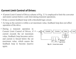 Current Limit Control of Drives:
• Current Limit Control of Drives scheme of Fig. 3.3 is employed to limit the converter
and motor current below a safe limit during transient operations.
• It has a current feedback loop with a threshold logic circuit.
• As long as the current is within a set maximum value, feedback loop does not affect
operation of the drive.
40
• During a transient operation in
Current Limit Control of Drives, if
current exceeds the set maximum
value, feedback loop becomes active
and current is forced below the set
maximum value, which causes the
feedback loop to become inactive
again.
 