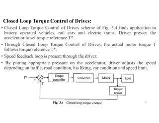 Closed Loop Torque Control of Drives:
• Closed Loop Torque Control of Drives scheme of Fig. 3.4 finds application in
battery operated vehicles, rail cars and electric trains. Driver presses the
accelerator to set torque reference T*.
• Through Closed Loop Torque Control of Drives, the actual motor torque T
follows torque reference T*.
• Speed feedback loop is present through the driver.
• By putting appropriate pressure on the accelerator, driver adjusts the speed
depending on traffic, road condition, his liking, car condition and speed limit.
42
 