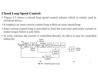 Closed Loop Speed Control:
• Figure 3.5 shows a closed loop speed control scheme which is widely used in
electrical drives.
• It employs an inner current control loop within an outer speed-loop.
• Inner current control loop is provided to limit the converter and motor current or
motor torque below a safe limit.
• In some schemes the current is controlled directly. In others it may be controlled
indirectly.
43
 