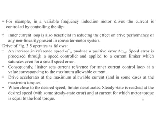 44
• For example, in a variable frequency induction motor drives the current is
controlled by controlling the slip.
• Inner current loop is also beneficial in reducing the effect on drive performance of
any non-linearity present in converter-motor system.
Drive of Fig. 3.5 operates as follows:
• An increase in reference speed ω*
m produce a positive error Δωm. Speed error is
processed through a speed controller and applied to a current limiter which
saturates even for a small speed error.
• Consequently, limiter sets current reference for inner current control loop at a
value corresponding to the maximum allowable current.
• Drive accelerates at the maximum allowable current (and in some cases at the
maximum torque).
• When close to the desired speed, limiter desaturates. Steady-state is reached at the
desired speed (with some steady-state error) and at current for which motor torque
is equal to the load torque.
 