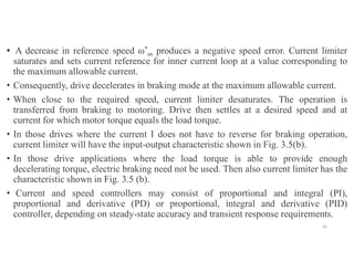 • A decrease in reference speed ω*
m produces a negative speed error. Current limiter
saturates and sets current reference for inner current loop at a value corresponding to
the maximum allowable current.
• Consequently, drive decelerates in braking mode at the maximum allowable current.
• When close to the required speed, current limiter desaturates. The operation is
transferred from braking to motoring. Drive then settles at a desired speed and at
current for which motor torque equals the load torque.
• In those drives where the current I does not have to reverse for braking operation,
current limiter will have the input-output characteristic shown in Fig. 3.5(b).
• In those drive applications where the load torque is able to provide enough
decelerating torque, electric braking need not be used. Then also current limiter has the
characteristic shown in Fig. 3.5 (b).
• Current and speed controllers may consist of proportional and integral (PI),
proportional and derivative (PD) or proportional, integral and derivative (PID)
controller, depending on steady-state accuracy and transient response requirements.
45
 