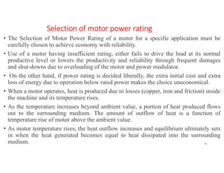 Selection of motor power rating
• The Selection of Motor Power Rating of a motor for a specific application must be
carefully chosen to achieve economy with reliability.
• Use of a motor having insufficient rating, either fails to drive the load at its normal
productive level or lowers the productivity and reliability through frequent damages
and shut-downs due to overloading of the motor and power modulator.
• On the other hand, if power rating is decided liberally, the extra initial cost and extra
loss of energy due to operation below rated power makes the choice uneconomical.
• When a motor operates, heat is produced due to losses (copper, iron and friction) inside
the machine and its temperature rises.
• As the temperature increases beyond ambient value, a portion of heat produced flows
out to the surrounding medium. The amount of outflow of heat is a function of
temperature rise of motor above the ambient value.
• As motor temperature rises, the heat outflow increases and equilibrium ultimately sets
in when the heat generated becomes equal to heat dissipated into the surrounding
medium. 46
 
