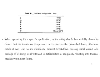 48
• When operating for a specific application, motor rating should be carefully chosen to
ensure that the insulation temperature never exceeds the prescribed limit, otherwise
either it will lead to its immediate thermal breakdown causing short circuit and
damage to winding, or it will lead to deterioration of its quality resulting into thermal
breakdown in near future.
 