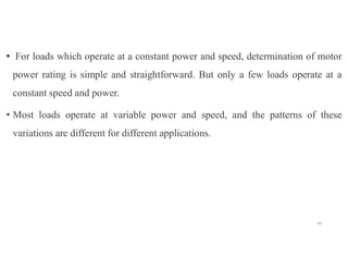 • For loads which operate at a constant power and speed, determination of motor
power rating is simple and straightforward. But only a few loads operate at a
constant speed and power.
• Most loads operate at variable power and speed, and the patterns of these
variations are different for different applications.
49
 