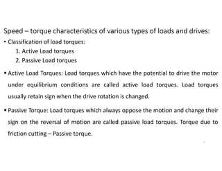Speed – torque characteristics of various types of loads and drives:
• Classification of load torques:
1. Active Load torques
2. Passive Load torques
 Active Load Torques: Load torques which have the potential to drive the motor
under equilibrium conditions are called active load torques. Load torques
usually retain sign when the drive rotation is changed.
 Passive Torque: Load torques which always oppose the motion and change their
sign on the reversal of motion are called passive load torques. Torque due to
friction cutting – Passive torque.
5
 