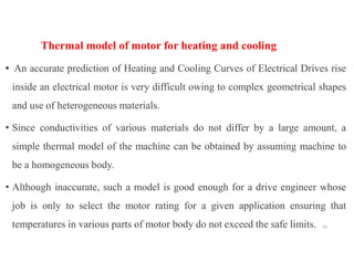 Thermal model of motor for heating and cooling
• An accurate prediction of Heating and Cooling Curves of Electrical Drives rise
inside an electrical motor is very difficult owing to complex geometrical shapes
and use of heterogeneous materials.
• Since conductivities of various materials do not differ by a large amount, a
simple thermal model of the machine can be obtained by assuming machine to
be a homogeneous body.
• Although inaccurate, such a model is good enough for a drive engineer whose
job is only to select the motor rating for a given application ensuring that
temperatures in various parts of motor body do not exceed the safe limits. 50
 