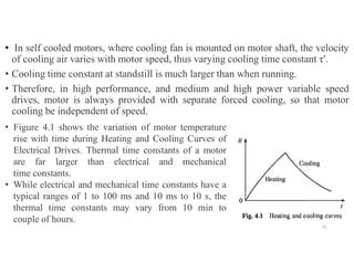 • In self cooled motors, where cooling fan is mounted on motor shaft, the velocity
of cooling air varies with motor speed, thus varying cooling time constant τ′.
• Cooling time constant at standstill is much larger than when running.
• Therefore, in high performance, and medium and high power variable speed
drives, motor is always provided with separate forced cooling, so that motor
cooling be independent of speed.
51
• Figure 4.1 shows the variation of motor temperature
rise with time during Heating and Cooling Curves of
Electrical Drives. Thermal time constants of a motor
are far larger than electrical and mechanical
time constants.
• While electrical and mechanical time constants have a
typical ranges of 1 to 100 ms and 10 ms to 10 s, the
thermal time constants may vary from 10 min to
couple of hours.
 