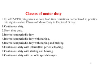 Classes of motor duty
• IS: 4722-1968 categorizes various load time variations encountered in practice
into eight standard Classes of Motor Duty in Electrical Drives:
1.Continuous duty.
2.Short time duty.
3.Intermittent periodic duty.
4.Intermittent periodic duty with starting.
5.Intermittent periodic duty with starting and braking.
6.Continuous duty with intermittent periodic loading.
7.Continuous duty with starting and braking.
8.Continuous duty with periodic speed changes.
52
 
