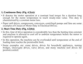 1. Continuous Duty (Fig. 4.2(a)):
• It denotes the motor operation at a constant load torque for a duration long
enough for the motor temperature to reach steady-state value. This duty is
characterized by a constant motor loss.
• Paper mill drives, compressors, conveyers, centrifugal pumps and fans are some
examples of Classes of Motor Duty in Electrical Drives.
2. Short Time Duty (Fig. 4.2(b)):
• In this, time of drive operation is considerably less than the heating time constant
and machine is allowed to cool off to ambient temperature before the motor is
required to operate again.
• In this operation, the machine can be overloaded until temperature at the end of
loading time reaches the permissible limit.
• Some examples are: crane drives, drives for household appliances, turning
bridges, sluice-gate drives, valve drives, and many machine tool drives for
position control.
54
 