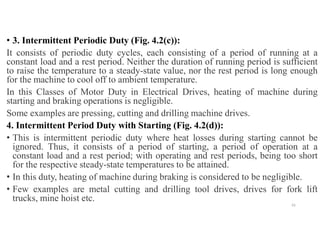 • 3. Intermittent Periodic Duty (Fig. 4.2(c)):
It consists of periodic duty cycles, each consisting of a period of running at a
constant load and a rest period. Neither the duration of running period is sufficient
to raise the temperature to a steady-state value, nor the rest period is long enough
for the machine to cool off to ambient temperature.
In this Classes of Motor Duty in Electrical Drives, heating of machine during
starting and braking operations is negligible.
Some examples are pressing, cutting and drilling machine drives.
4. Intermittent Period Duty with Starting (Fig. 4.2(d)):
• This is intermittent periodic duty where heat losses during starting cannot be
ignored. Thus, it consists of a period of starting, a period of operation at a
constant load and a rest period; with operating and rest periods, being too short
for the respective steady-state temperatures to be attained.
• In this duty, heating of machine during braking is considered to be negligible.
• Few examples are metal cutting and drilling tool drives, drives for fork lift
trucks, mine hoist etc.
55
 