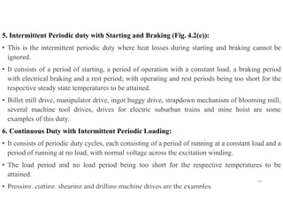 5. Intermittent Periodic duty with Starting and Braking (Fig. 4.2(e)):
• This is the intermittent periodic duty where heat losses during starting and braking cannot be
ignored.
• It consists of a period of starting, a period of operation with a constant load, a braking period
with electrical braking and a rest period; with operating and rest periods being too short for the
respective steady state temperatures to be attained.
• Billet mill drive, manipulator drive, ingot buggy drive, strapdown mechanism of blooming mill,
several machine tool drives, drives for electric suburban trains and mine hoist are some
examples of this duty.
6. Continuous Duty with Intermittent Periodic Loading:
• It consists of periodic duty cycles, each consisting of a period of running at a constant load and a
period of running at no load, with normal voltage across the excitation winding.
• The load period and no load period being too short for the respective temperatures to be
attained.
• Pressing, cutting, shearing and drilling machine drives are the examples.
56
 